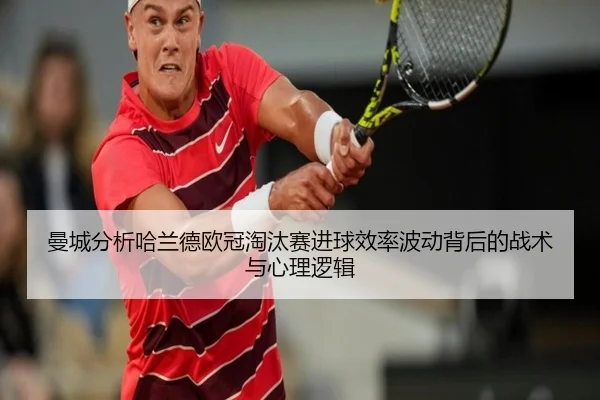 曼城分析哈兰德欧冠淘汰赛进球效率波动背后的战术与心理逻辑