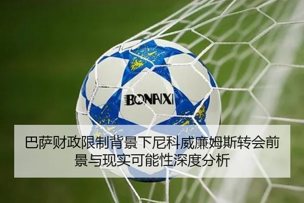巴萨财政限制背景下尼科威廉姆斯转会前景与现实可能性深度分析