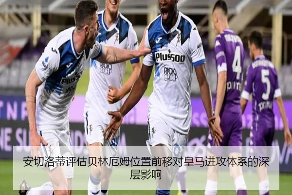 安切洛蒂评估贝林厄姆位置前移对皇马进攻体系的深层影响