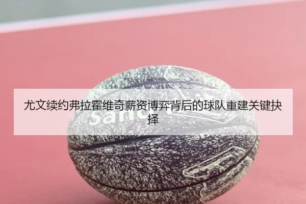 尤文续约弗拉霍维奇薪资博弈背后的球队重建关键抉择